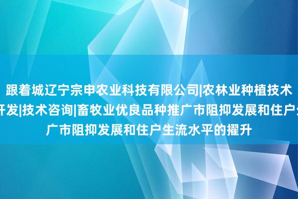 跟着城辽宁宗申农业科技有限公司|农林业种植技术研究|生物技术开发|技术咨询|畜牧业优良品种推广市阻抑发展和住户生流水平的擢升