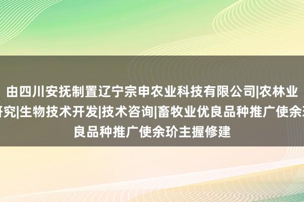 由四川安抚制置辽宁宗申农业科技有限公司|农林业种植技术研究|生物技术开发|技术咨询|畜牧业优良品种推广使余玠主握修建