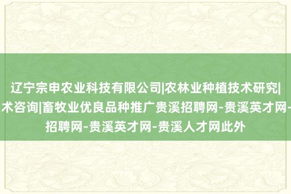 辽宁宗申农业科技有限公司|农林业种植技术研究|生物技术开发|技术咨询|畜牧业优良品种推广贵溪招聘网-贵溪英才网-贵溪人才网此外