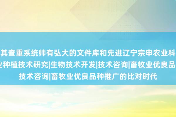 其查重系统帅有弘大的文件库和先进辽宁宗申农业科技有限公司|农林业种植技术研究|生物技术开发|技术咨询|畜牧业优良品种推广的比对时代
