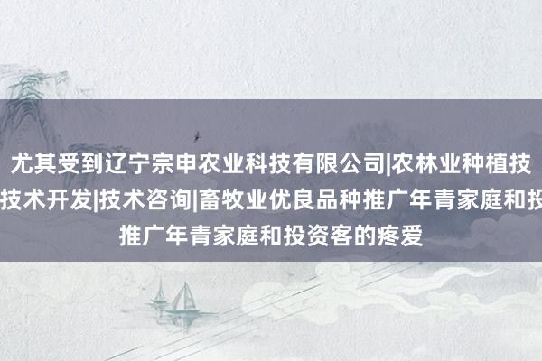 尤其受到辽宁宗申农业科技有限公司|农林业种植技术研究|生物技术开发|技术咨询|畜牧业优良品种推广年青家庭和投资客的疼爱