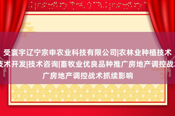受寰宇辽宁宗申农业科技有限公司|农林业种植技术研究|生物技术开发|技术咨询|畜牧业优良品种推广房地产调控战术抓续影响