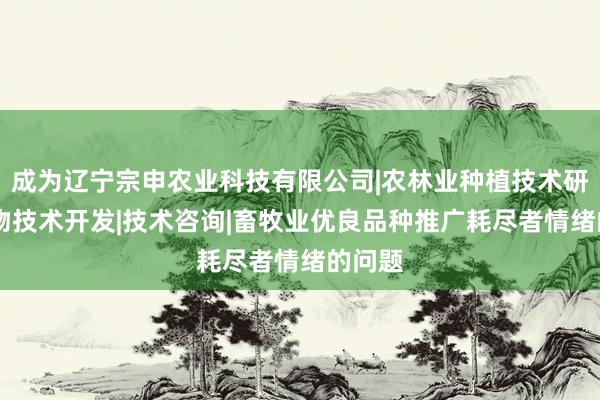 成为辽宁宗申农业科技有限公司|农林业种植技术研究|生物技术开发|技术咨询|畜牧业优良品种推广耗尽者情绪的问题